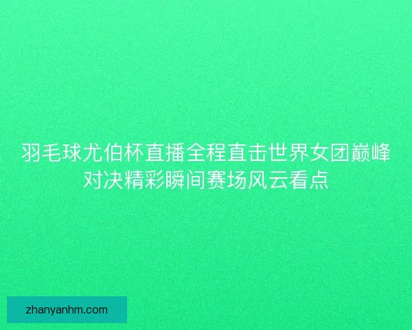羽毛球尤伯杯直播全程直击世界女团巅峰对决精彩瞬间赛场风云看点