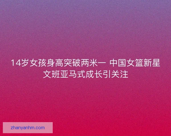 14岁女孩身高突破两米一 中国女篮新星文班亚马式成长引关注