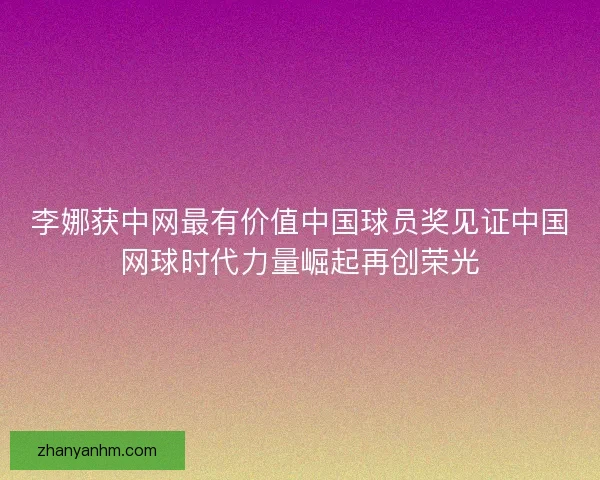 李娜获中网最有价值中国球员奖见证中国网球时代力量崛起再创荣光