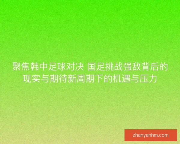 聚焦韩中足球对决 国足挑战强敌背后的现实与期待新周期下的机遇与压力