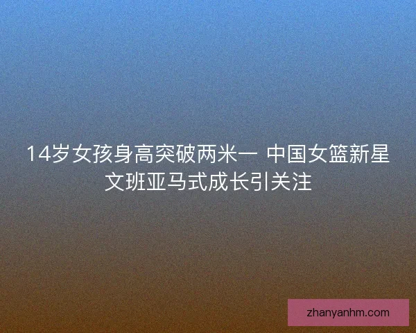 14岁女孩身高突破两米一 中国女篮新星文班亚马式成长引关注