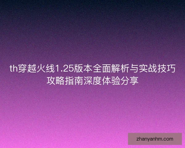 th穿越火线1.25版本全面解析与实战技巧攻略指南深度体验分享