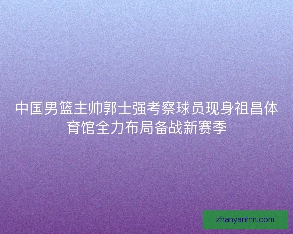 中国男篮主帅郭士强考察球员现身祖昌体育馆全力布局备战新赛季