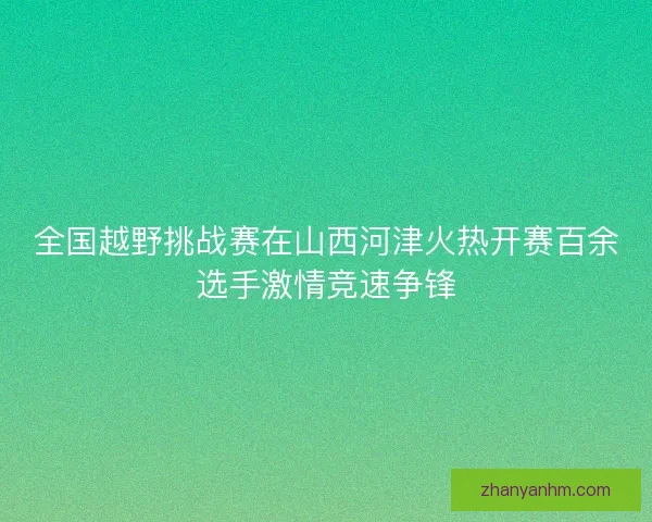 全国越野挑战赛在山西河津火热开赛百余选手激情竞速争锋