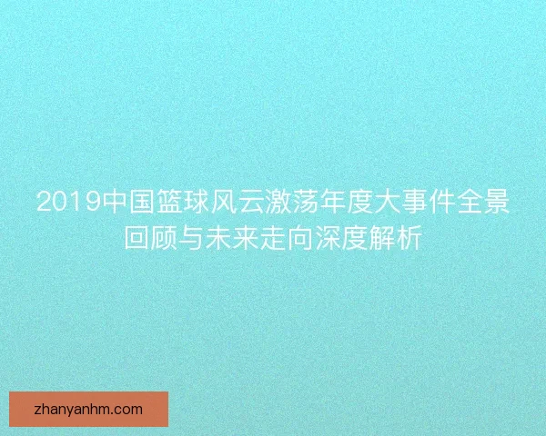 2019中国篮球风云激荡年度大事件全景回顾与未来走向深度解析