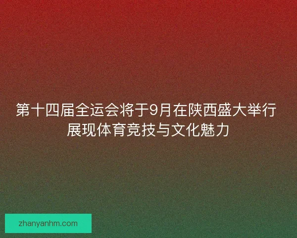 第十四届全运会将于9月在陕西盛大举行 展现体育竞技与文化魅力