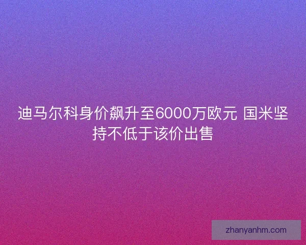 迪马尔科身价飙升至6000万欧元 国米坚持不低于该价出售