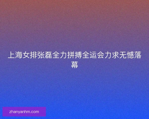 上海女排张磊全力拼搏全运会力求无憾落幕